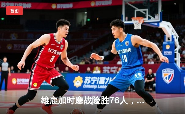 雄鹿加时鏖战险胜76人，字母哥32+11+7统治关键时刻