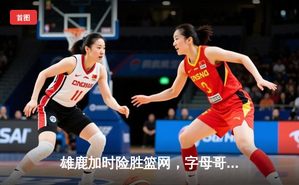 雄鹿加时险胜篮网，字母哥36+12+5上演王者归来