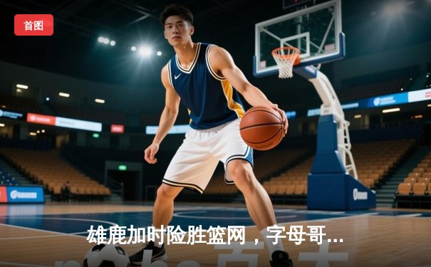雄鹿加时险胜篮网，字母哥44分主宰关键时刻