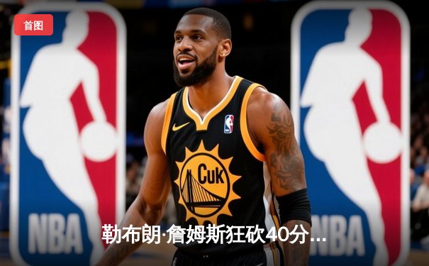 勒布朗·詹姆斯狂砍40分准三双，湖人加时险胜勇士扳平系列赛