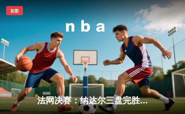 法网决赛：纳达尔三盘完胜德约科维奇，第14次问鼎红土大满贯