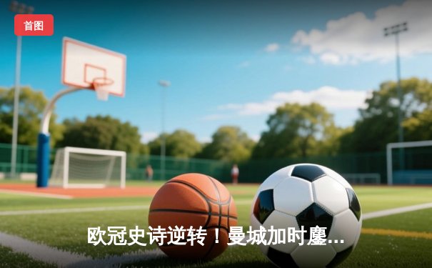 欧冠史诗逆转！曼城加时鏖战3-2淘汰拜仁，哈兰德双响+绝杀封神