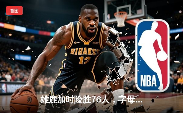 雄鹿加时险胜76人，字母哥32+11+7主宰关键时刻
