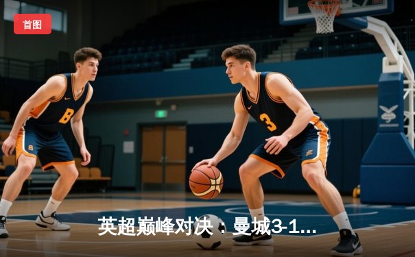 英超巅峰对决：曼城3-1逆转曼联，哈兰德双响锁定胜局