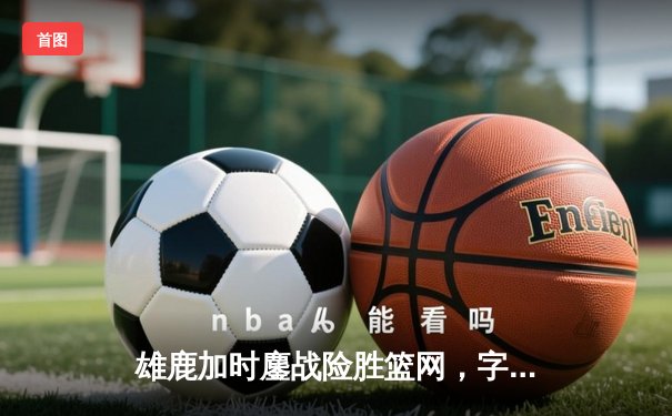 雄鹿加时鏖战险胜篮网，字母哥44+14+6主宰关键时刻