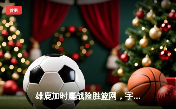 雄鹿加时鏖战险胜篮网，字母哥44+14+6主宰关键时刻