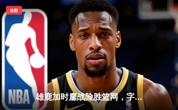 雄鹿加时鏖战险胜篮网，字母哥44+14+6主宰关键时刻