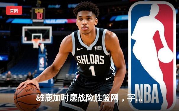 雄鹿加时鏖战险胜篮网，字母哥44+14+6主宰关键时刻