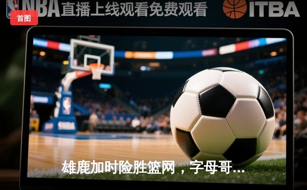 雄鹿加时险胜篮网，字母哥44分14篮板制霸内线，杜兰特空砍32分