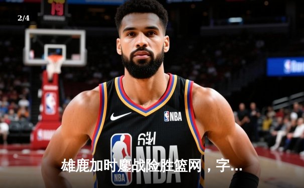 雄鹿加时鏖战险胜篮网，字母哥44分主宰关键时刻 - 2