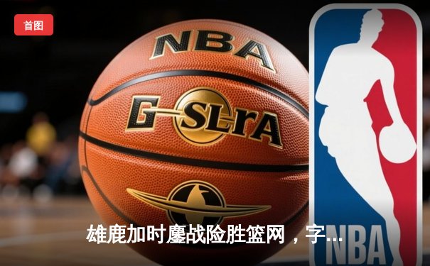雄鹿加时鏖战险胜篮网，字母哥44分主宰关键时刻