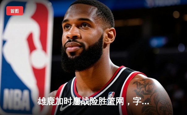雄鹿加时鏖战险胜篮网，字母哥44分主宰关键时刻