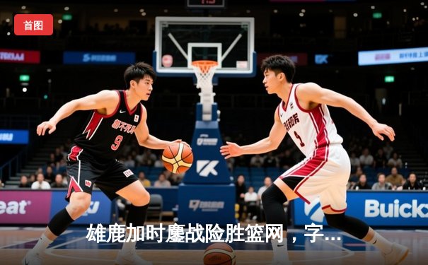 雄鹿加时鏖战险胜篮网，字母哥44分主宰关键时刻