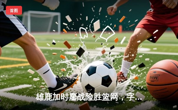 雄鹿加时鏖战险胜篮网，字母哥44分主宰关键时刻