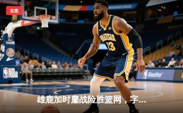 雄鹿加时鏖战险胜篮网，字母哥44分主宰关键时刻