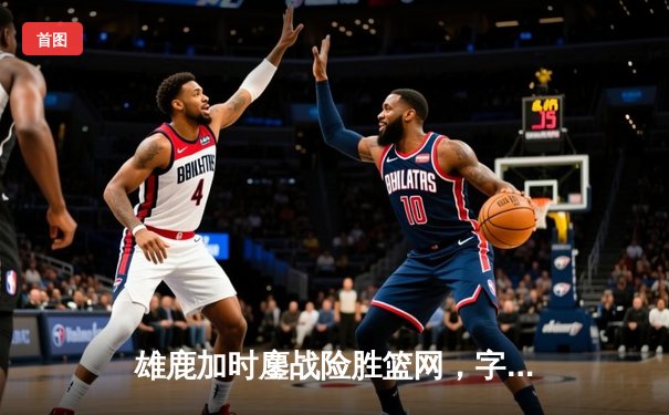雄鹿加时鏖战险胜篮网，字母哥44分主宰关键时刻