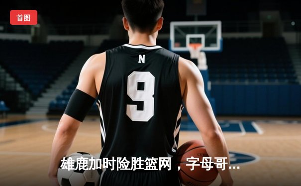 雄鹿加时险胜篮网，字母哥44分14篮板6助攻主宰关键时刻