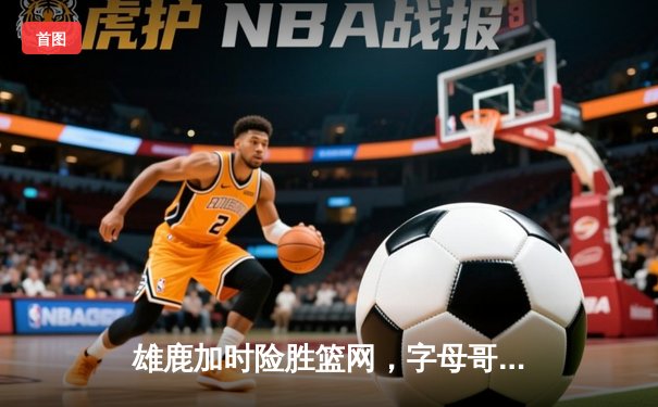 雄鹿加时险胜篮网，字母哥44分14篮板6助攻主宰关键时刻