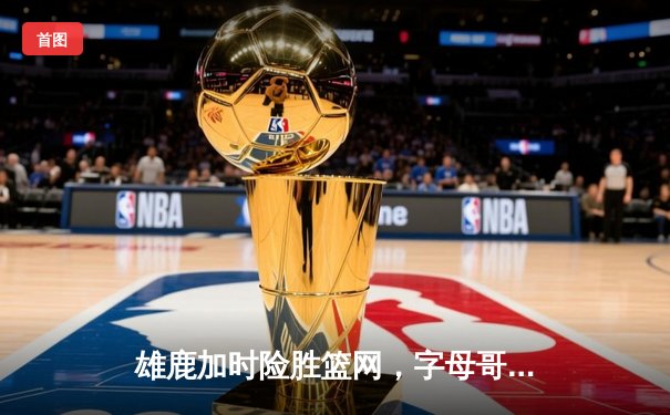 雄鹿加时险胜篮网，字母哥44分14篮板6助攻主宰关键时刻